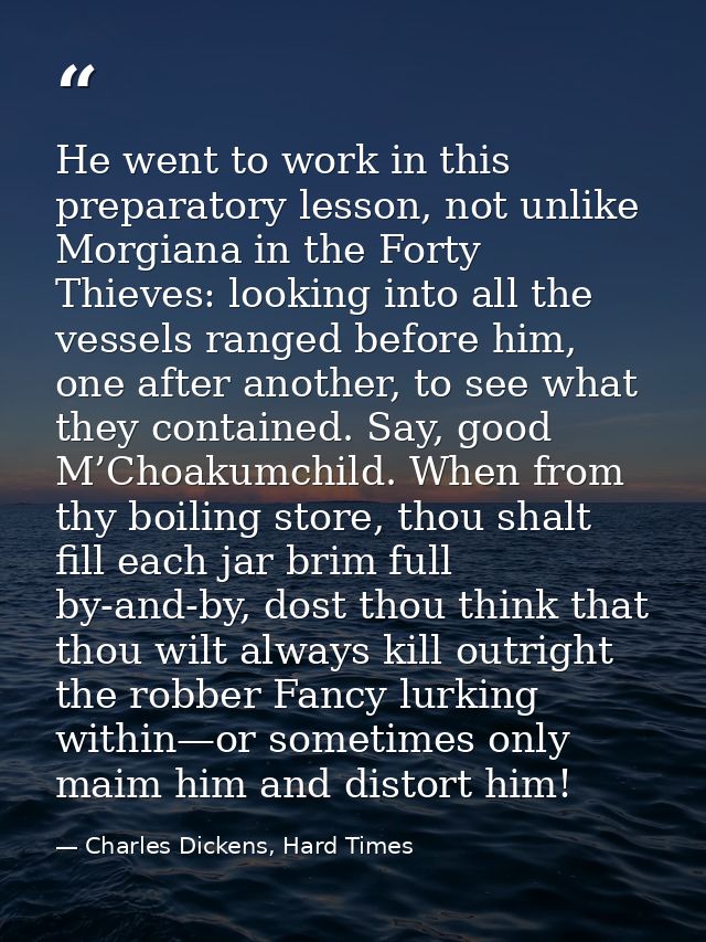 He went to work in this preparatory lesson, not unlike Morgiana in the Forty Thieves: looking into all the vessels range — Charles Dickens, Hard Times