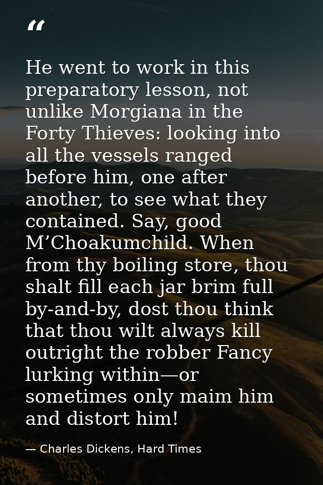 He went to work in this preparatory lesson, not unlike Morgiana in the Forty Thieves: looking into all the vessels range — Charles Dickens, Hard Times
