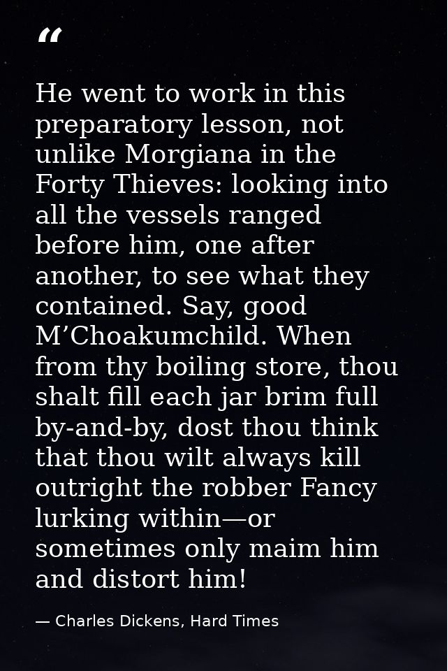 He went to work in this preparatory lesson, not unlike Morgiana in the Forty Thieves: looking into all the vessels range — Charles Dickens, Hard Times