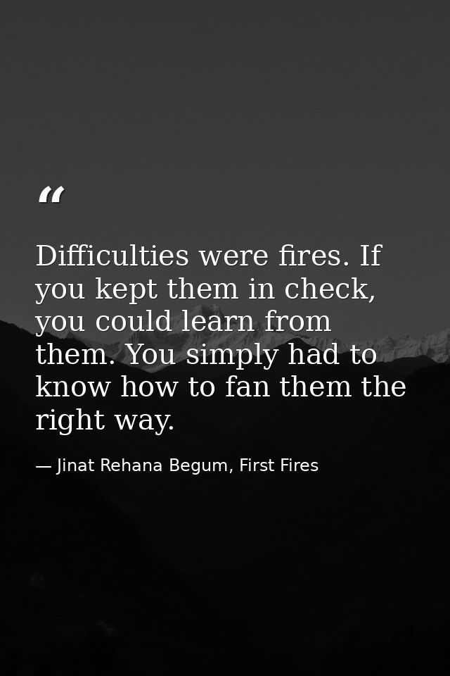 Difficulties were fires. If you kept them in check, you could learn from them. You simply had to know how to fan them th — Jinat Rehana Begum, First Fires
