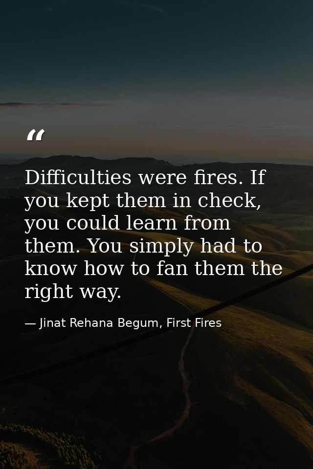 Difficulties were fires. If you kept them in check, you could learn from them. You simply had to know how to fan them th — Jinat Rehana Begum, First Fires