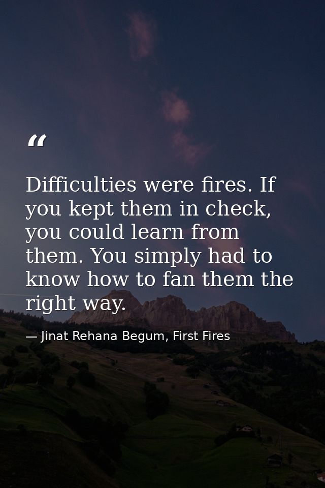 Difficulties were fires. If you kept them in check, you could learn from them. You simply had to know how to fan them th — Jinat Rehana Begum, First Fires