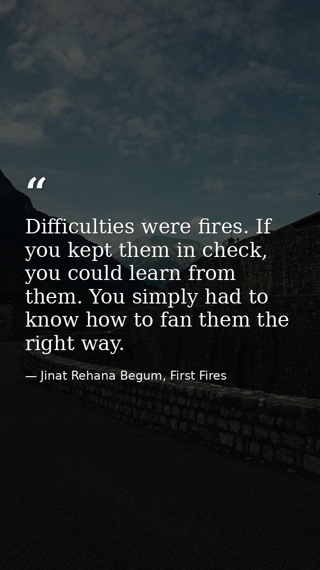 Difficulties were fires. If you kept them in check, you could learn from them. You simply had to know how to fan them th — Jinat Rehana Begum, First Fires