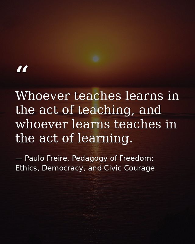 Whoever teaches learns in the act of teaching, and whoever learns teaches in the act of learning. — Paulo Freire, Pedagogy of Freedom: Ethics, Democracy, and Civic Courage