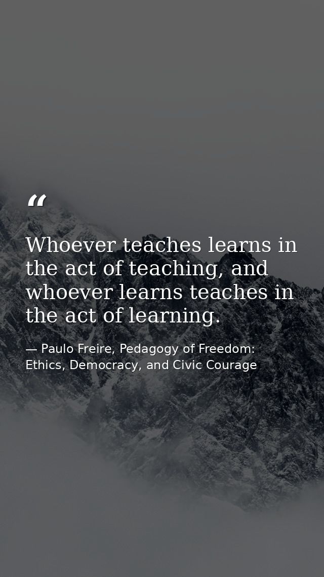 Whoever teaches learns in the act of teaching, and whoever learns teaches in the act of learning. — Paulo Freire, Pedagogy of Freedom: Ethics, Democracy, and Civic Courage