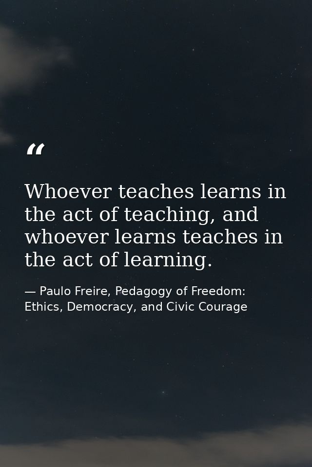 Whoever teaches learns in the act of teaching, and whoever learns teaches in the act of learning. — Paulo Freire, Pedagogy of Freedom: Ethics, Democracy, and Civic Courage