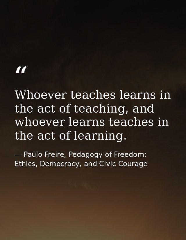Whoever teaches learns in the act of teaching, and whoever learns teaches in the act of learning. — Paulo Freire, Pedagogy of Freedom: Ethics, Democracy, and Civic Courage