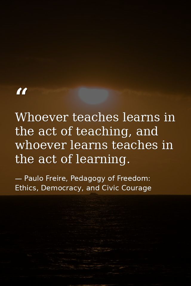 Whoever teaches learns in the act of teaching, and whoever learns teaches in the act of learning. — Paulo Freire, Pedagogy of Freedom: Ethics, Democracy, and Civic Courage