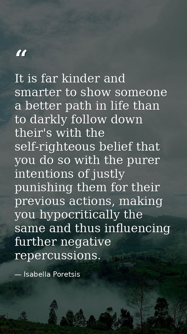 It is far kinder and smarter to show someone a better path in life than to darkly follow down their's with the self-righ — Isabella Poretsis