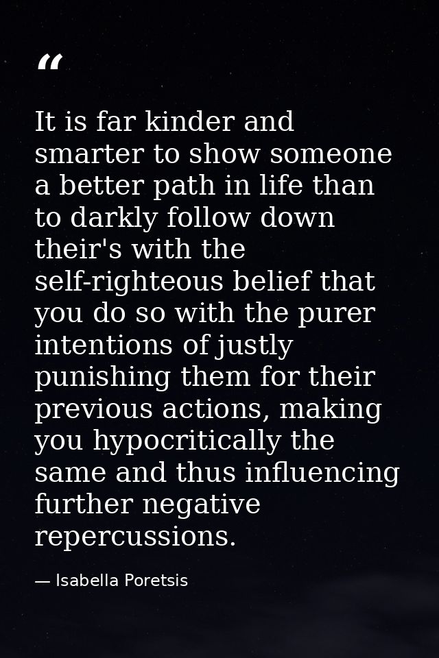 It is far kinder and smarter to show someone a better path in life than to darkly follow down their's with the self-righ — Isabella Poretsis