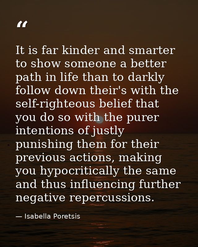 It is far kinder and smarter to show someone a better path in life than to darkly follow down their's with the self-righ — Isabella Poretsis
