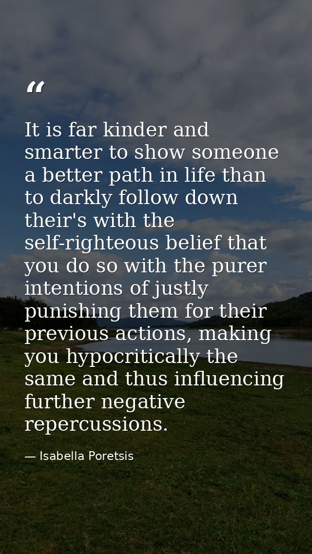 It is far kinder and smarter to show someone a better path in life than to darkly follow down their's with the self-righ — Isabella Poretsis
