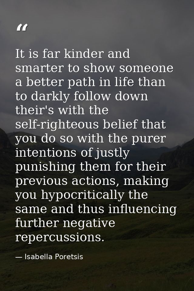 It is far kinder and smarter to show someone a better path in life than to darkly follow down their's with the self-righ — Isabella Poretsis