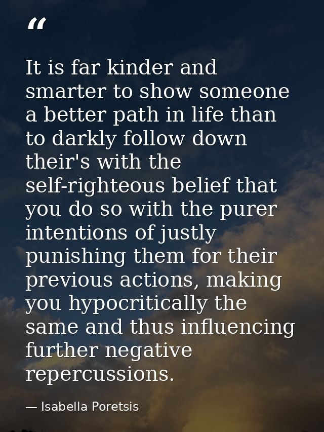 It is far kinder and smarter to show someone a better path in life than to darkly follow down their's with the self-righ — Isabella Poretsis