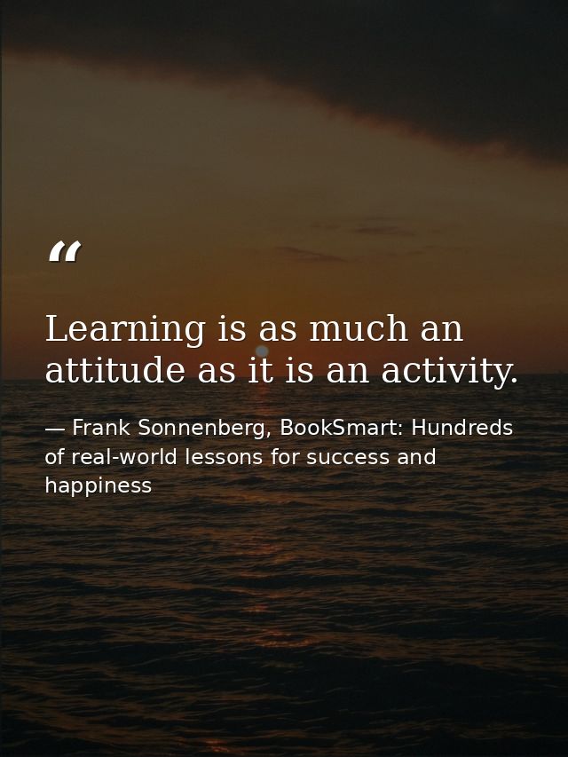 Learning is as much an attitude as it is an activity. — Frank Sonnenberg, BookSmart: Hundreds of real-world lessons for success and happiness