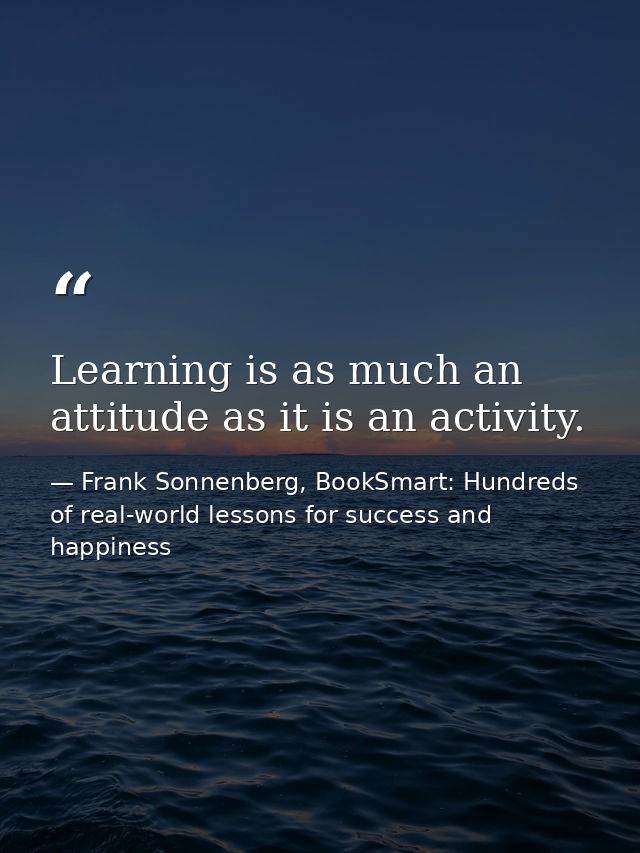Learning is as much an attitude as it is an activity. — Frank Sonnenberg, BookSmart: Hundreds of real-world lessons for success and happiness