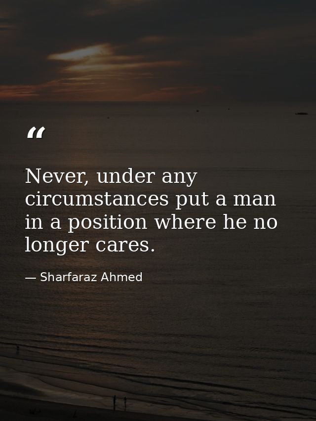 Never, under any circumstances put a man in a position where he no longer cares. — Sharfaraz Ahmed
