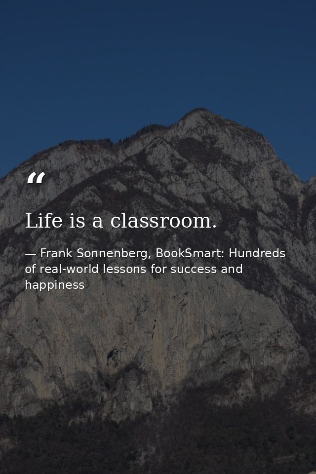 Life is a classroom. — Frank Sonnenberg, BookSmart: Hundreds of real-world lessons for success and happiness
