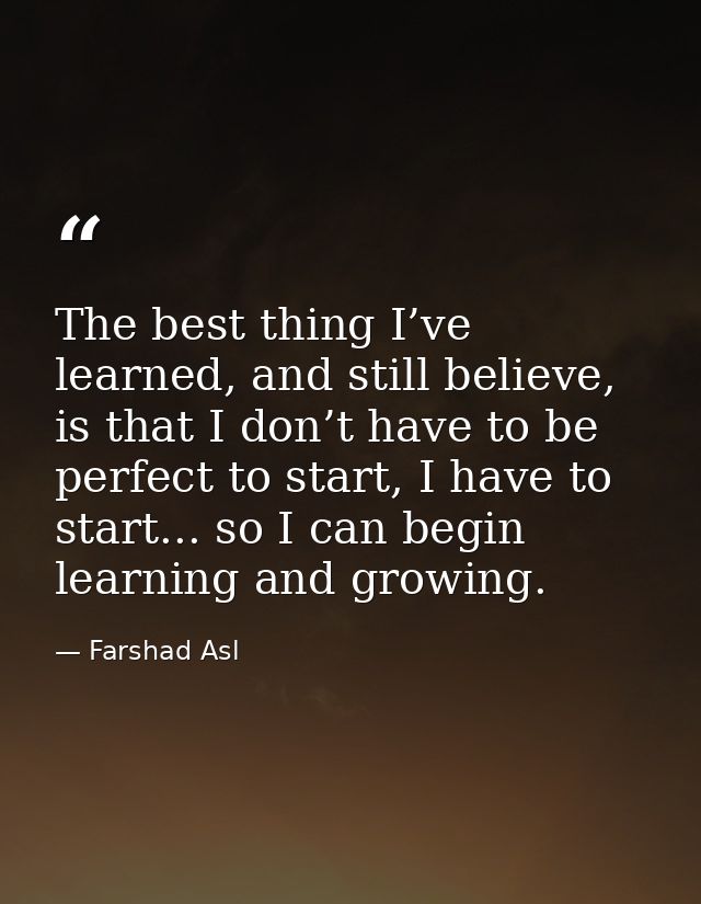 The best thing I’ve learned, and still believe, is that I don’t have to be perfect to start, I have to start... so I can — Farshad Asl