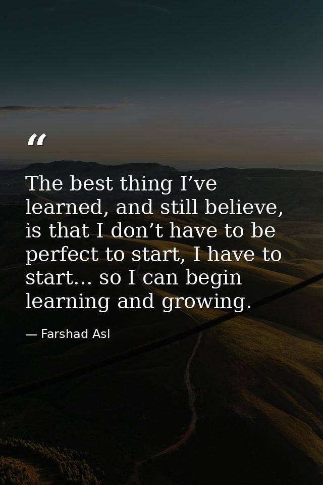 The best thing I’ve learned, and still believe, is that I don’t have to be perfect to start, I have to start... so I can — Farshad Asl