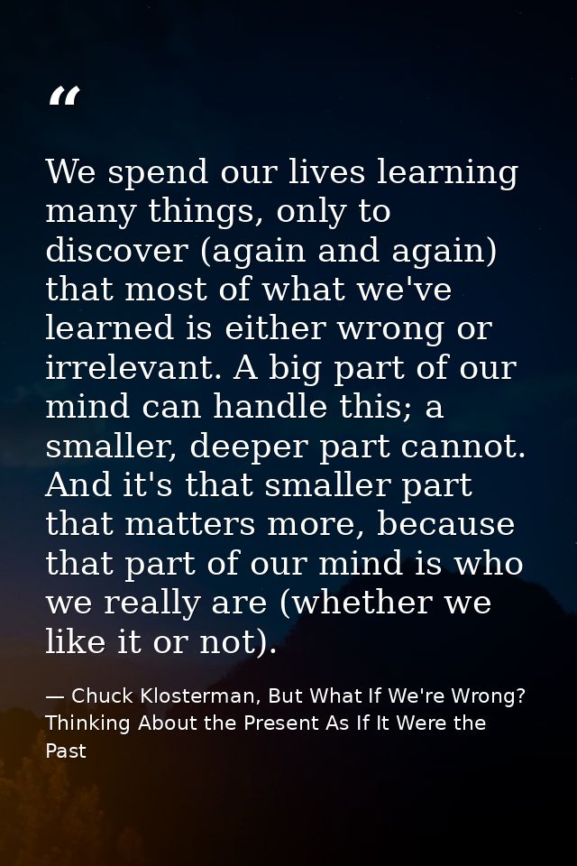 We spend our lives learning many things, only to discover (again and again) that most of what we've learned is either wr — Chuck Klosterman, But What If We're Wrong? Thinking About the Present As If It Were the Past