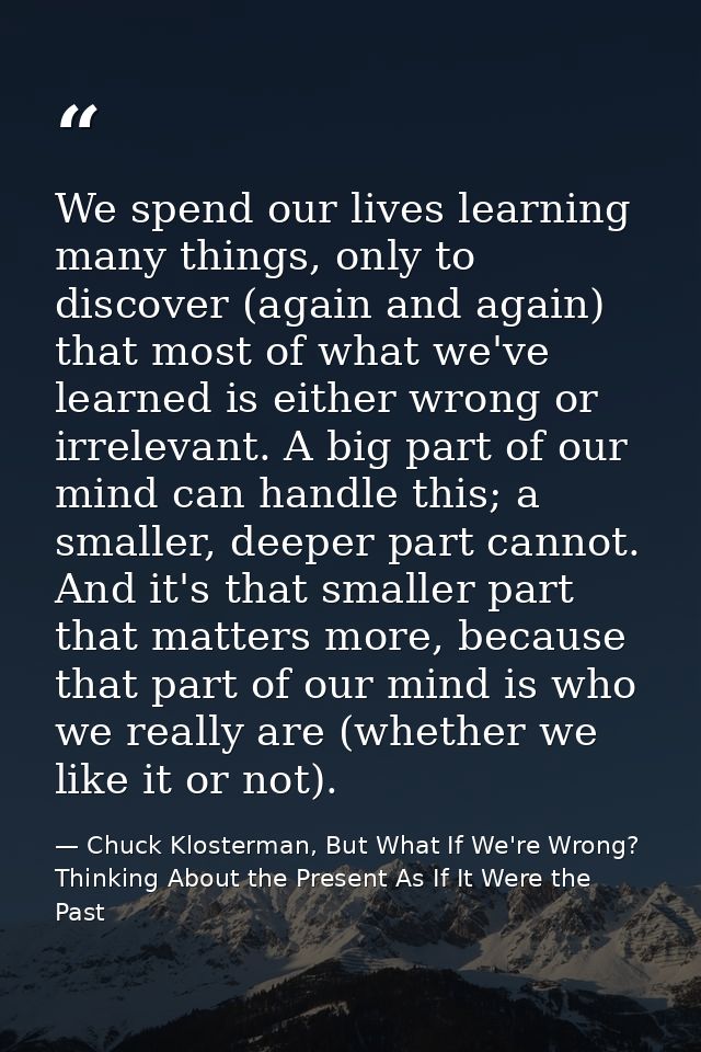 We spend our lives learning many things, only to discover (again and again) that most of what we've learned is either wr — Chuck Klosterman, But What If We're Wrong? Thinking About the Present As If It Were the Past