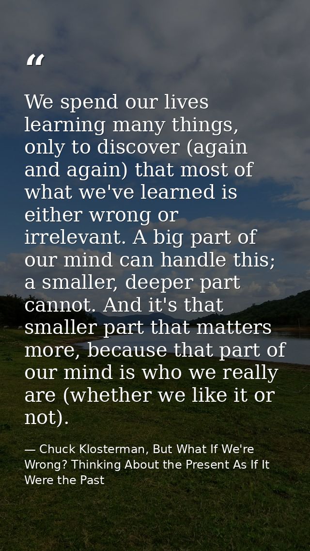 We spend our lives learning many things, only to discover (again and again) that most of what we've learned is either wr — Chuck Klosterman, But What If We're Wrong? Thinking About the Present As If It Were the Past