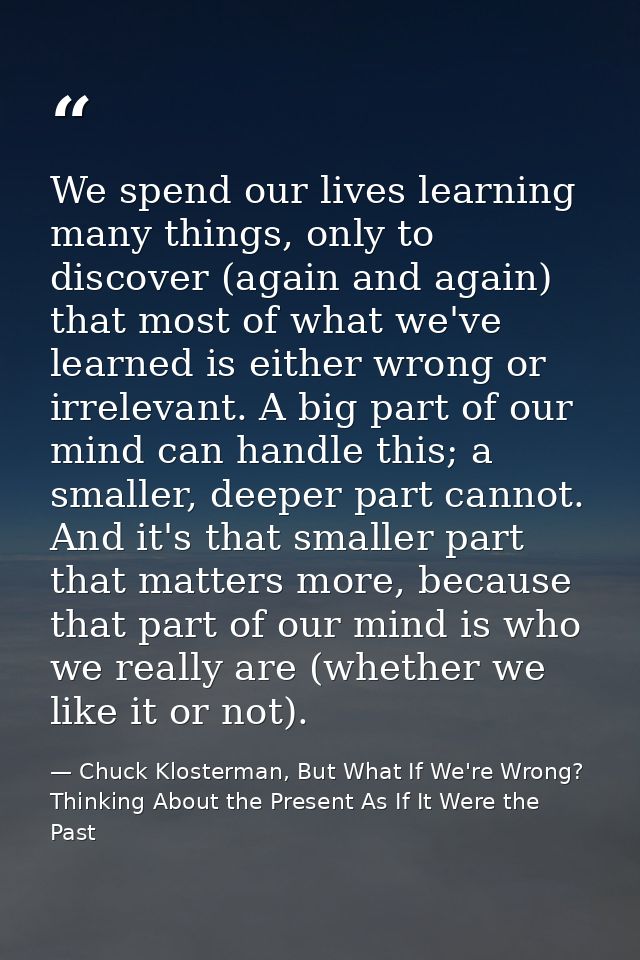 We spend our lives learning many things, only to discover (again and again) that most of what we've learned is either wr — Chuck Klosterman, But What If We're Wrong? Thinking About the Present As If It Were the Past