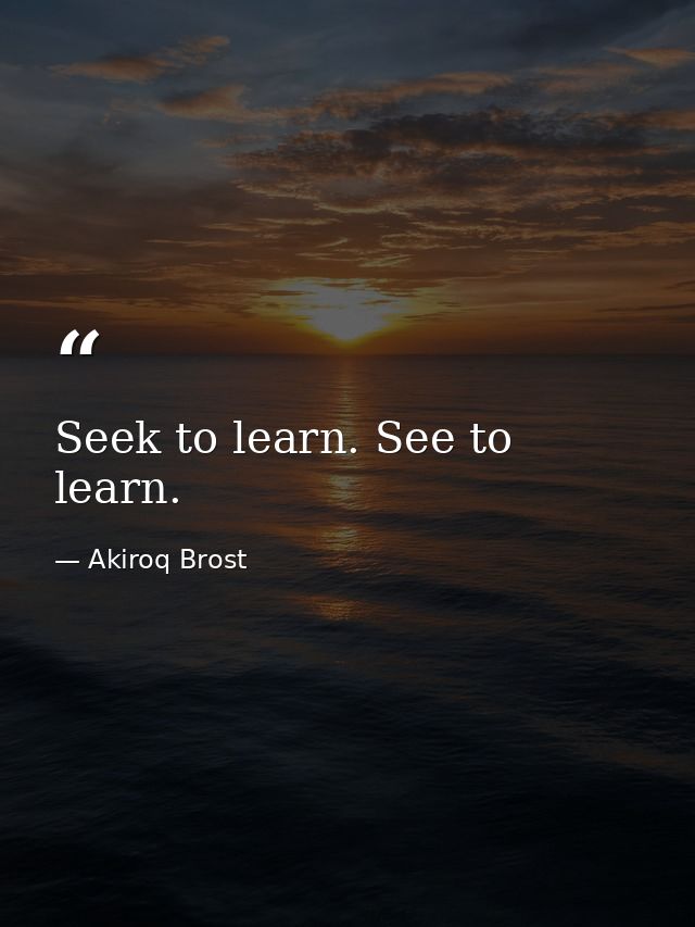 Seek to learn. See to learn. — Akiroq Brost