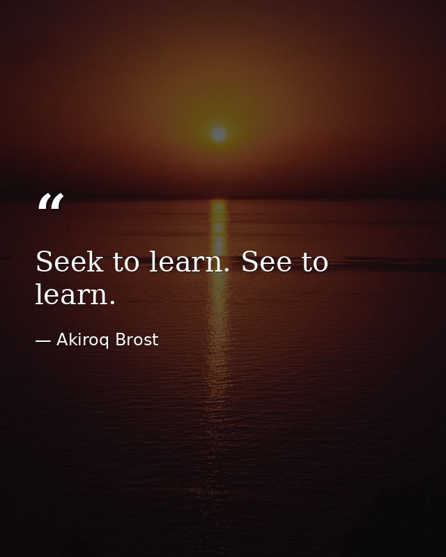 Seek to learn. See to learn. — Akiroq Brost