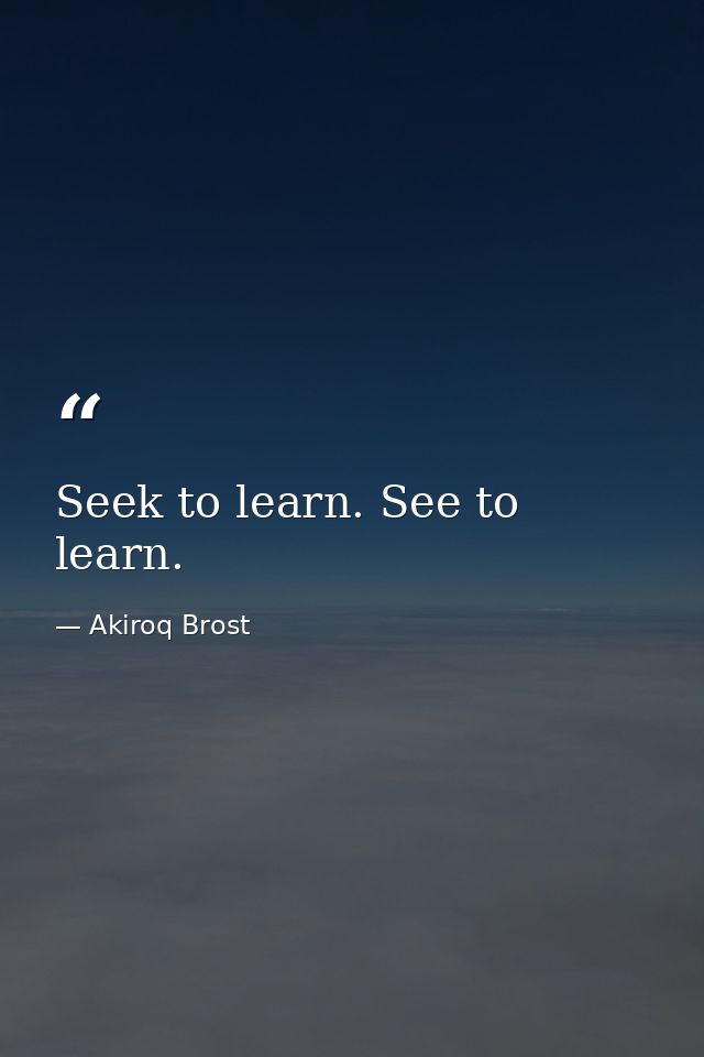 Seek to learn. See to learn. — Akiroq Brost