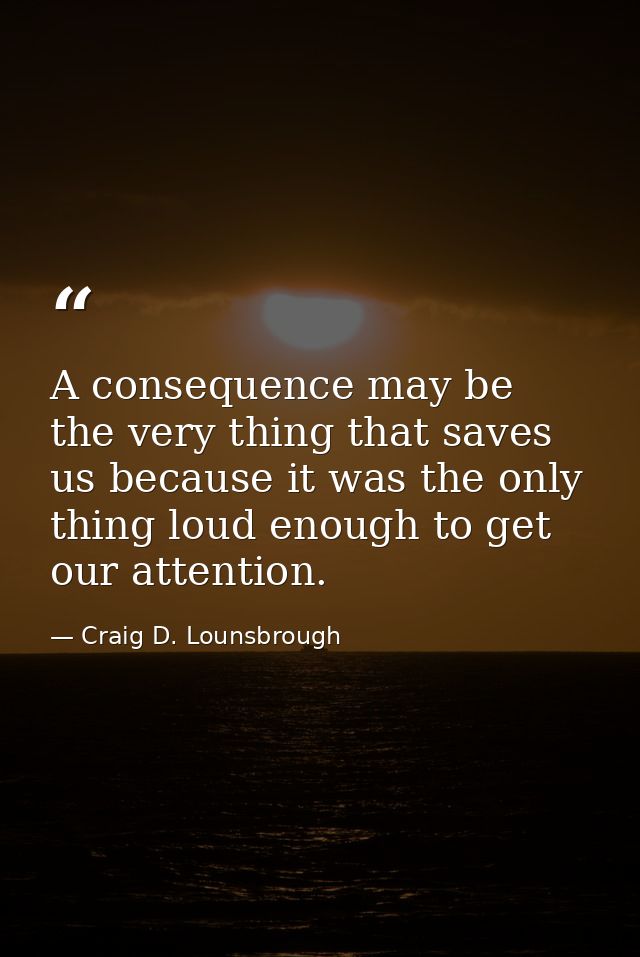A consequence may be the very thing that saves us because it was the only thing loud enough to get our attention. — Craig D. Lounsbrough