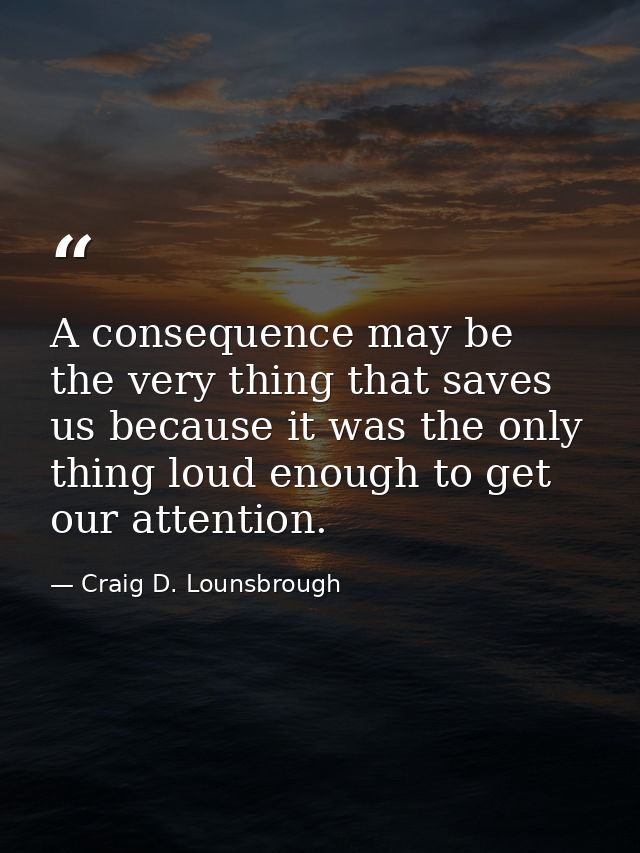 A consequence may be the very thing that saves us because it was the only thing loud enough to get our attention. — Craig D. Lounsbrough