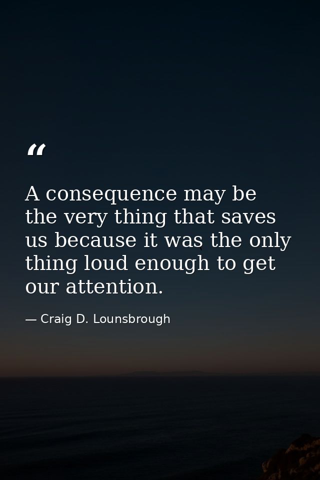 A consequence may be the very thing that saves us because it was the only thing loud enough to get our attention. — Craig D. Lounsbrough