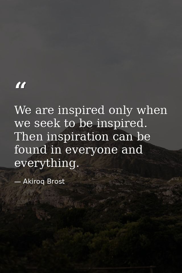 We are inspired only when we seek to be inspired. Then inspiration can be found in everyone and everything. — Akiroq Brost