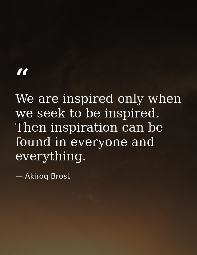 We are inspired only when we seek to be inspired. Then inspiration can be found in everyone and everything. — Akiroq Brost