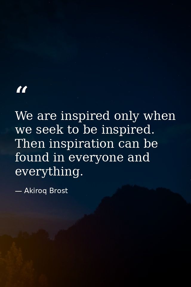 We are inspired only when we seek to be inspired. Then inspiration can be found in everyone and everything. — Akiroq Brost