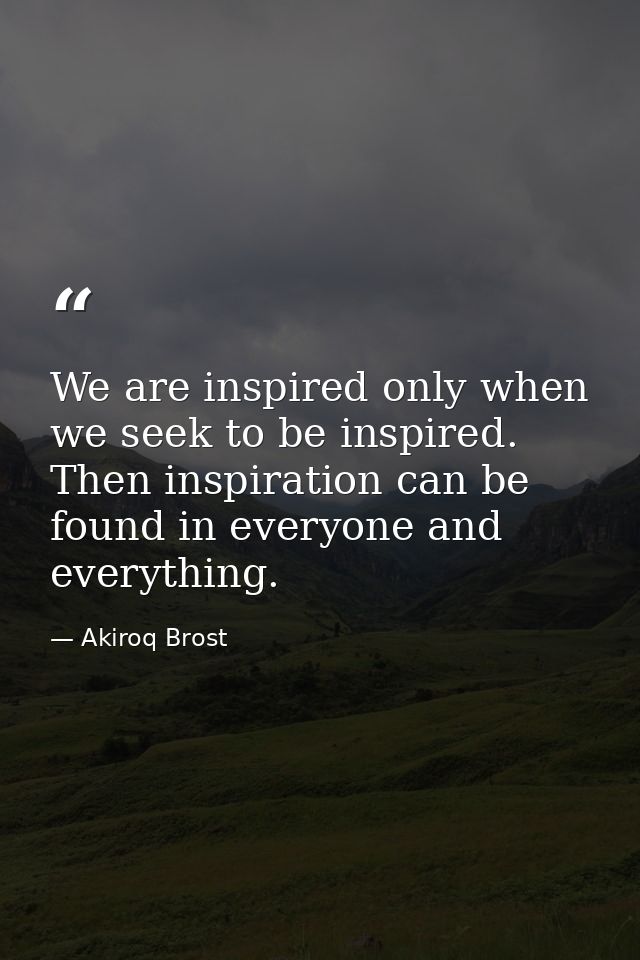 We are inspired only when we seek to be inspired. Then inspiration can be found in everyone and everything. — Akiroq Brost