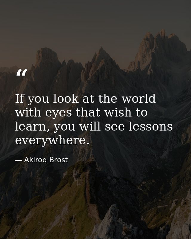 If you look at the world with eyes that wish to learn, you will see lessons everywhere. — Akiroq Brost