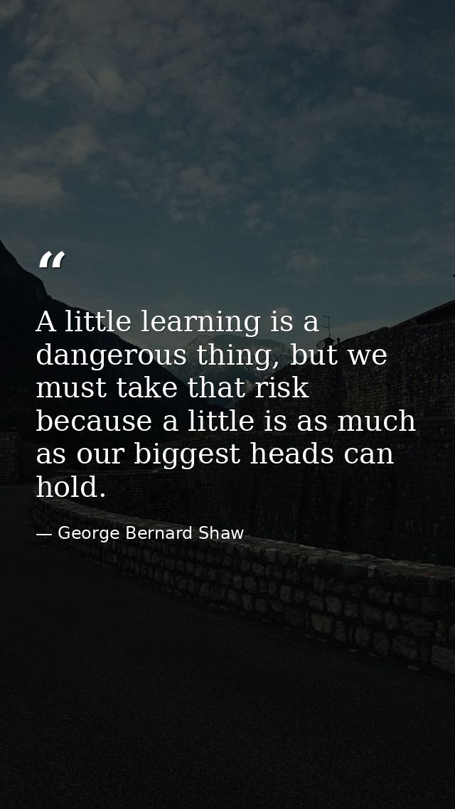 A little learning is a dangerous thing, but we must take that risk because a little is as much as our biggest heads can  — George Bernard Shaw