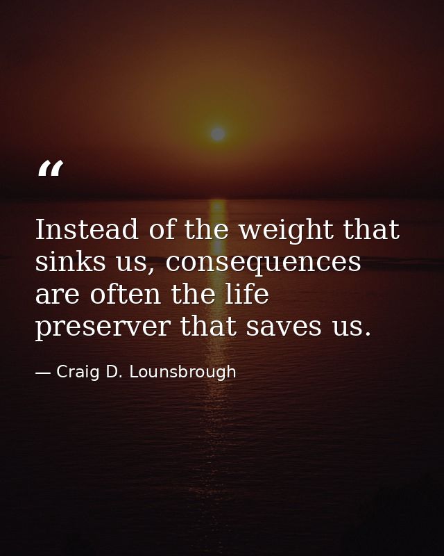 Instead of the weight that sinks us, consequences are often the life preserver that saves us. — Craig D. Lounsbrough