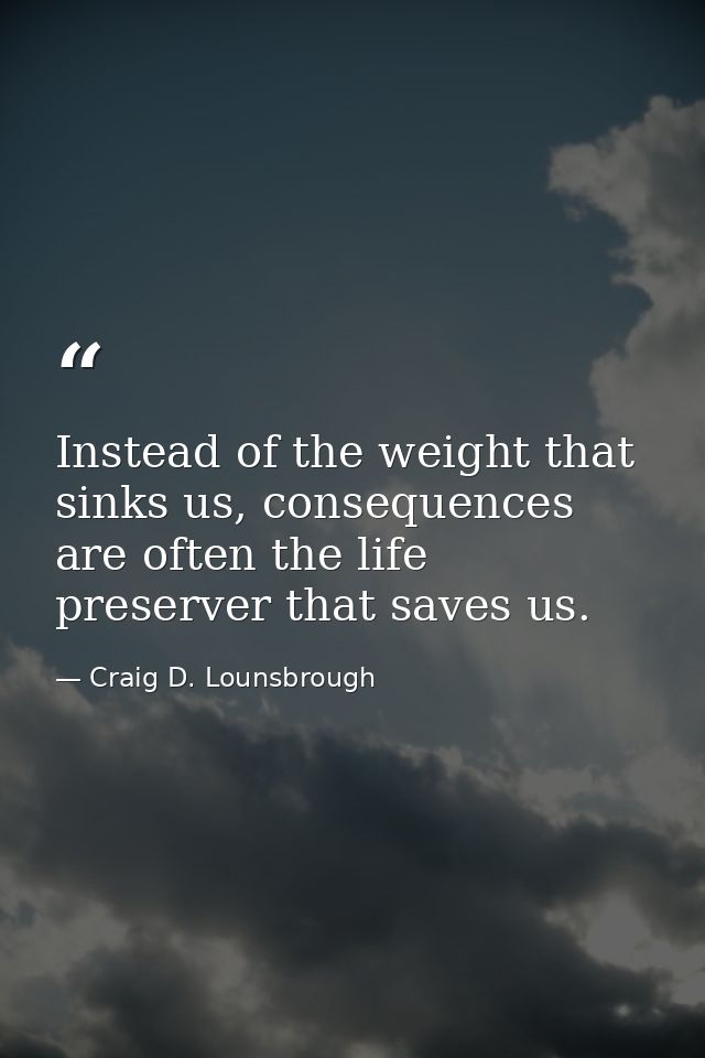 Instead of the weight that sinks us, consequences are often the life preserver that saves us. — Craig D. Lounsbrough