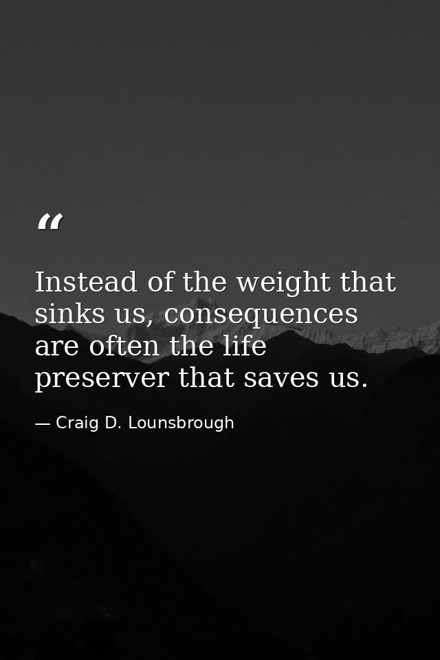 Instead of the weight that sinks us, consequences are often the life preserver that saves us. — Craig D. Lounsbrough