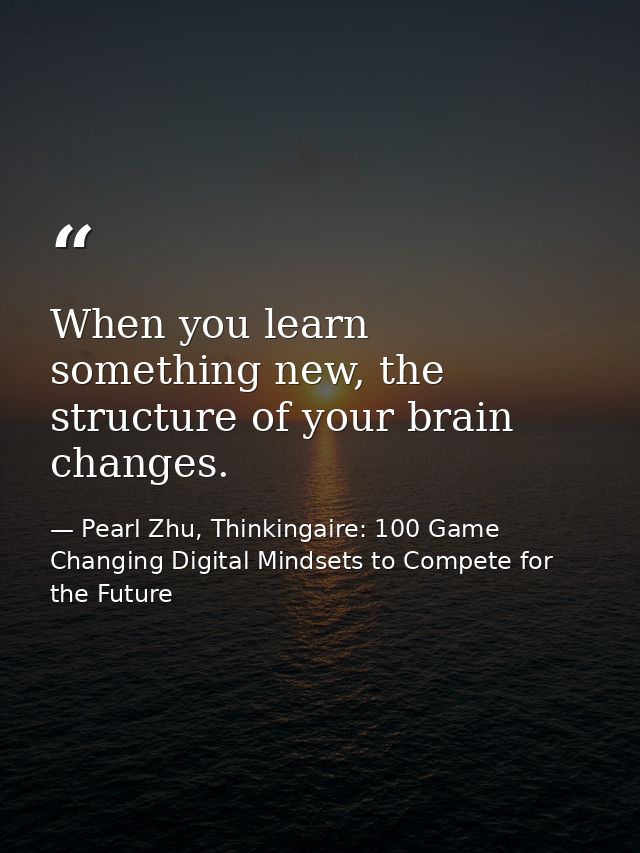 When you learn something new, the structure of your brain changes. — Pearl Zhu, Thinkingaire: 100 Game Changing Digital Mindsets to Compete for the Future