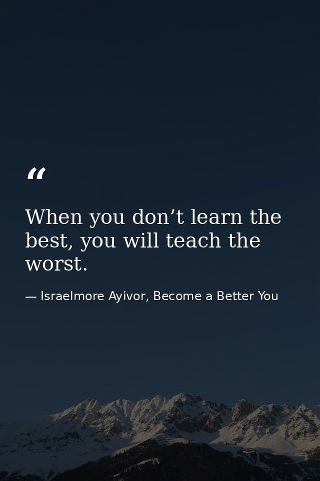 When you don’t learn the best, you will teach the worst. — Israelmore Ayivor, Become a Better You