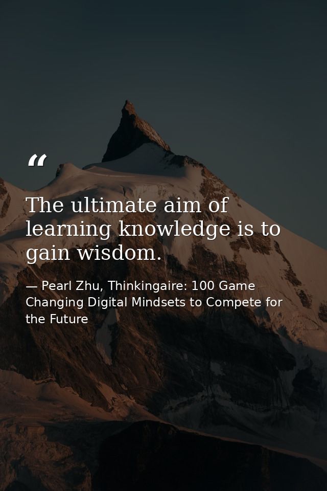 The ultimate aim of learning knowledge is to gain wisdom. — Pearl Zhu, Thinkingaire: 100 Game Changing Digital Mindsets to Compete for the Future
