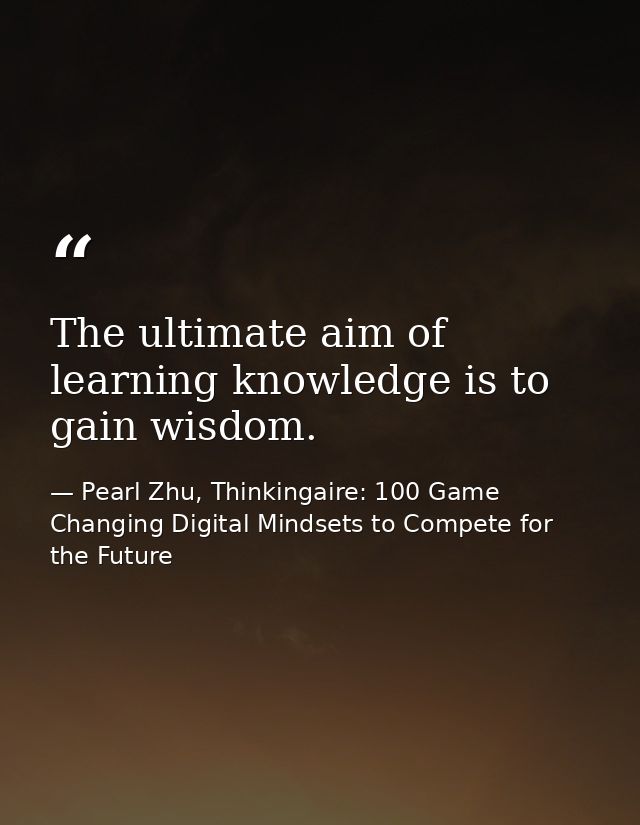 The ultimate aim of learning knowledge is to gain wisdom. — Pearl Zhu, Thinkingaire: 100 Game Changing Digital Mindsets to Compete for the Future