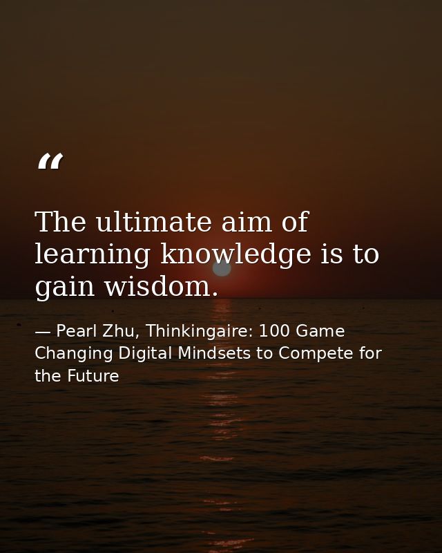 The ultimate aim of learning knowledge is to gain wisdom. — Pearl Zhu, Thinkingaire: 100 Game Changing Digital Mindsets to Compete for the Future