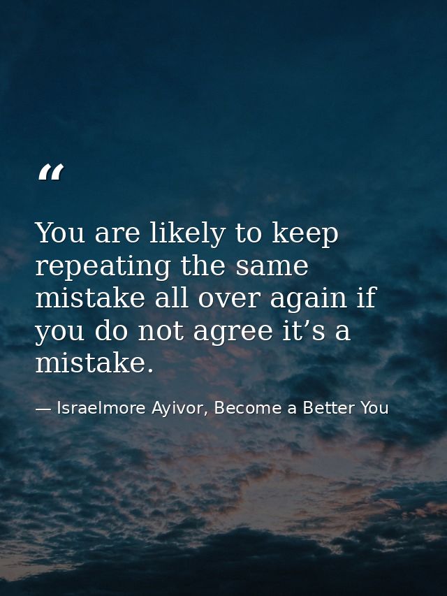 You are likely to keep repeating the same mistake all over again if you do not agree it’s a mistake. — Israelmore Ayivor, Become a Better You