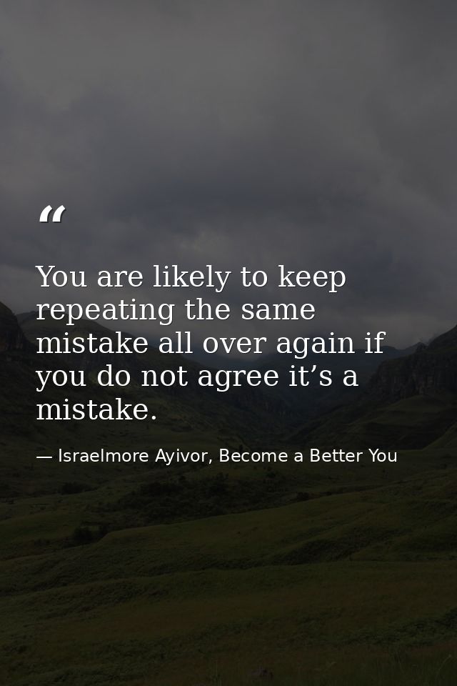 You are likely to keep repeating the same mistake all over again if you do not agree it’s a mistake. — Israelmore Ayivor, Become a Better You